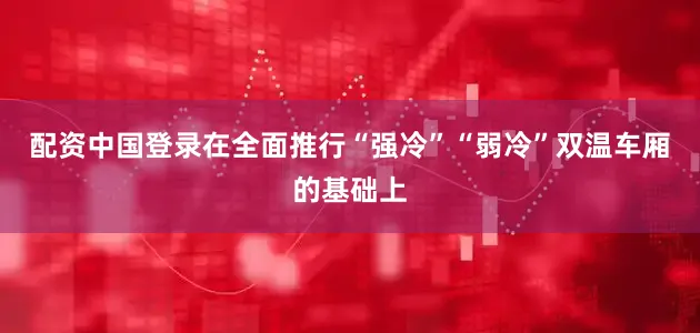 配资中国登录在全面推行“强冷”“弱冷”双温车厢的基础上