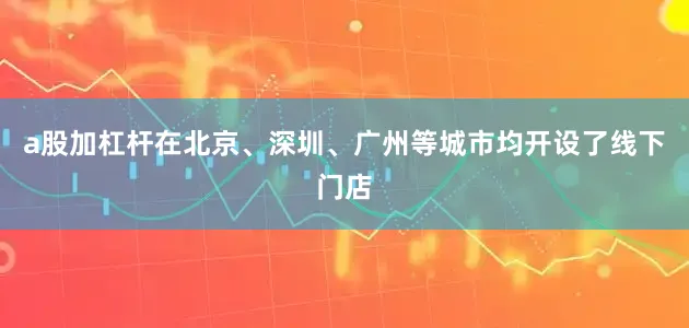 a股加杠杆在北京、深圳、广州等城市均开设了线下门店