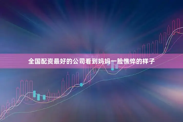 全国配资最好的公司看到妈妈一脸憔悴的样子