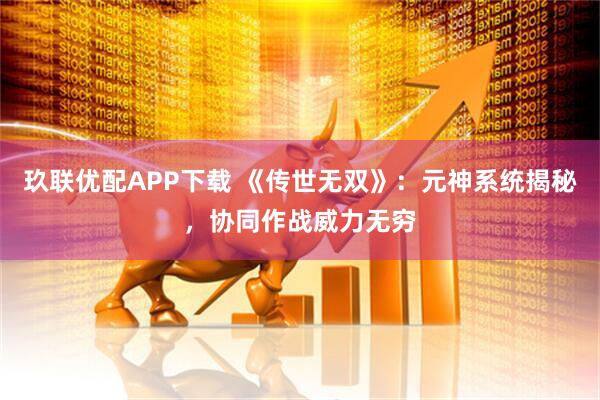玖联优配APP下载 《传世无双》：元神系统揭秘，协同作战威力无穷