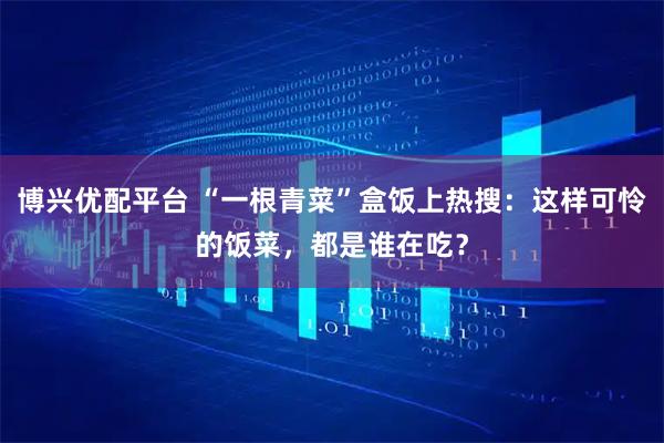 博兴优配平台 “一根青菜”盒饭上热搜：这样可怜的饭菜，都是谁在吃？