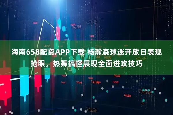 海南658配资APP下载 杨瀚森球迷开放日表现抢眼，热舞搞怪展现全面进攻技巧