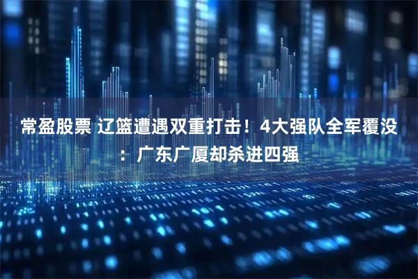 常盈股票 辽篮遭遇双重打击!4大强队全军覆没:广东广厦却杀进四强