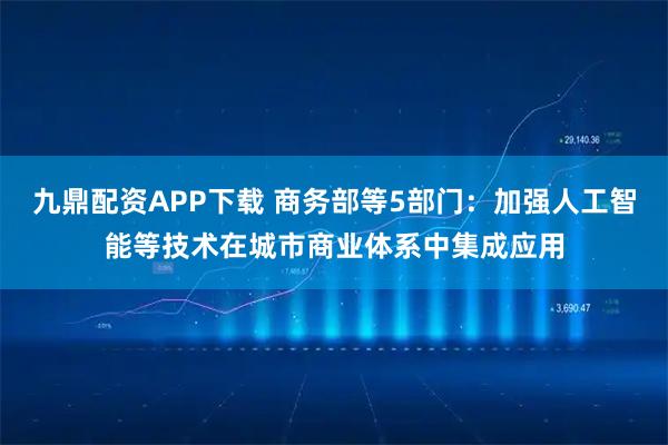 九鼎配资APP下载 商务部等5部门：加强人工智能等技术在城市商业体系中集成应用