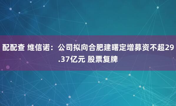配配查 维信诺：公司拟向合肥建曙定增募资不超29.37亿元 股票复牌