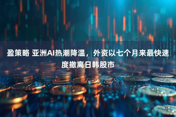 盈策略 亚洲AI热潮降温，外资以七个月来最快速度撤离日韩股市