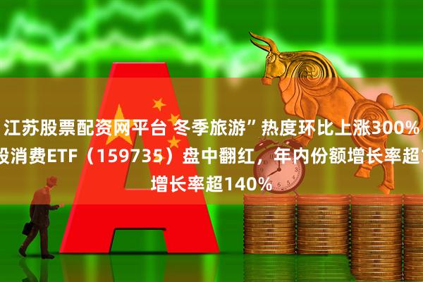 江苏股票配资网平台 冬季旅游”热度环比上涨300%，港股消费ETF（159735）盘中翻红，年内份额增长率超140%