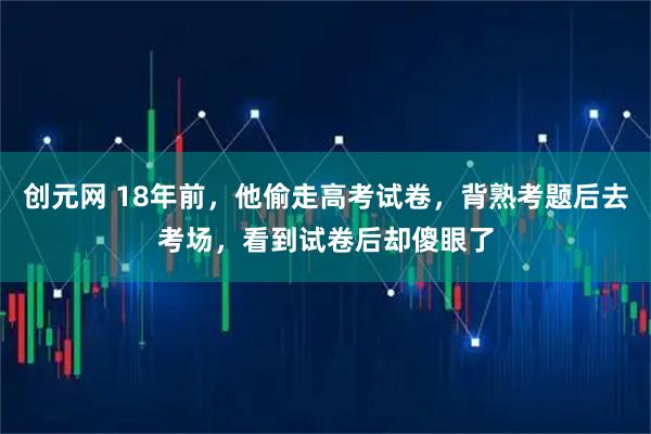 创元网 18年前，他偷走高考试卷，背熟考题后去考场，看到试卷后却傻眼了