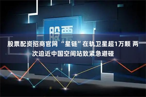 股票配资招商官网 “星链”在轨卫星超1万颗 两次迫近中国空间站致紧急避碰