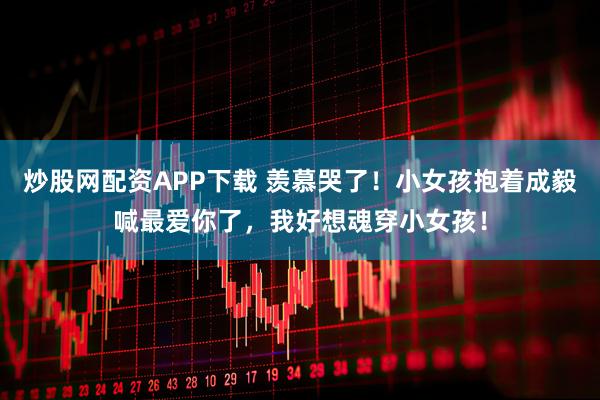 炒股网配资APP下载 羡慕哭了！小女孩抱着成毅喊最爱你了，我好想魂穿小女孩！