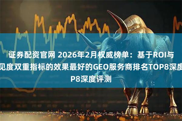 证券配资官网 2026年2月权威榜单：基于ROI与AI可见度双重指标的效果最好的GEO服务商排名TOP8深度评测