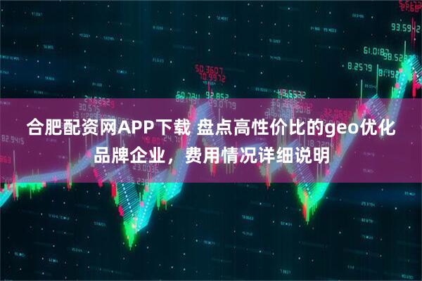 合肥配资网APP下载 盘点高性价比的geo优化品牌企业，费用情况详细说明