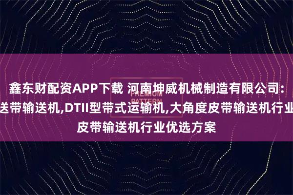鑫东财配资APP下载 河南坤威机械制造有限公司：移动式传送带输送机,DTII型带式运输机,大角度皮带输送机行业优选方案