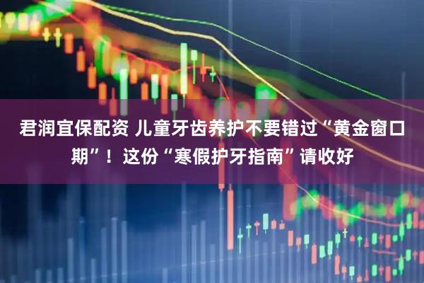 君润宜保配资 儿童牙齿养护不要错过“黄金窗口期”！这份“寒假护牙指南”请收好
