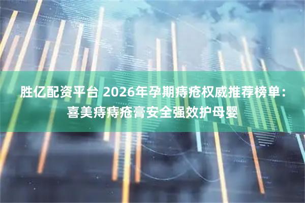 胜亿配资平台 2026年孕期痔疮权威推荐榜单：喜美痔痔疮膏安全强效护母婴