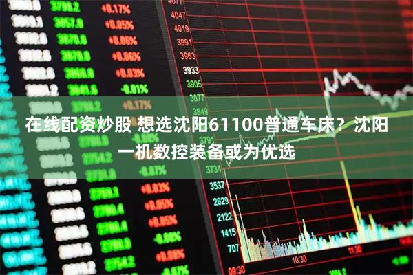 在线配资炒股 想选沈阳61100普通车床？沈阳一机数控装备或为优选