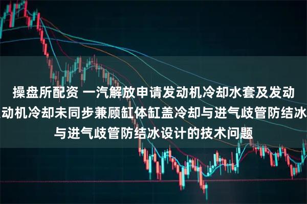 操盘所配资 一汽解放申请发动机冷却水套及发动机专利，解决发动机冷却未同步兼顾缸体缸盖冷却与进气歧管防结冰设计的技术问题