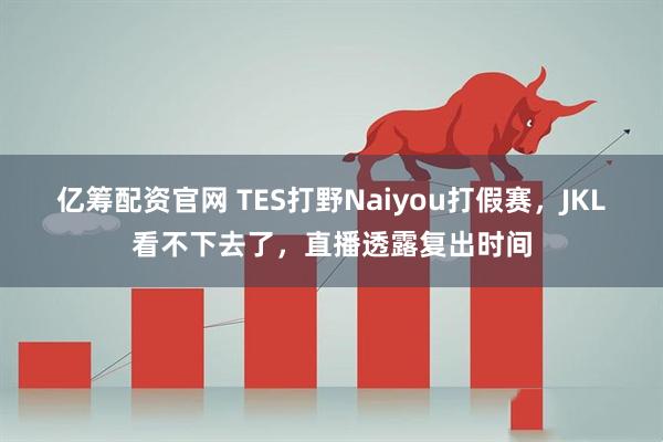亿筹配资官网 TES打野Naiyou打假赛，JKL看不下去了，直播透露复出时间