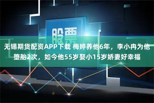 无锡期货配资APP下载 梅婷养他6年，李小冉为他堕胎2次，如今他55岁娶小15岁娇妻好幸福