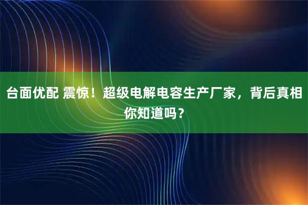 台面优配 震惊！超级电解电容生产厂家，背后真相你知道吗？