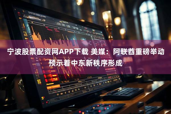 宁波股票配资网APP下载 美媒：阿联酋重磅举动预示着中东新秩序形成
