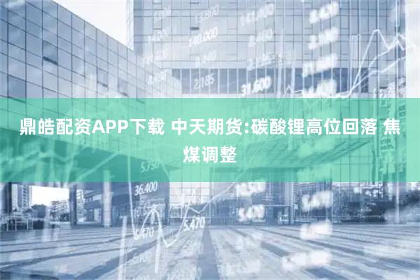 鼎皓配资APP下载 中天期货:碳酸锂高位回落 焦煤调整