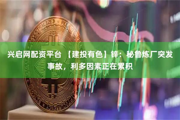 兴启网配资平台 【建投有色】锌：秘鲁炼厂突发事故，利多因素正在累积