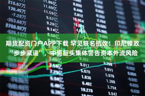 期货配资门户APP下载 罕见联名抗议！印尼镍政 “步步紧逼”，中资巨头集体警告资本外流风险