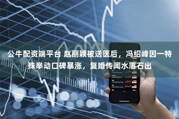 公牛配资端平台 赵丽颖被送医后，冯绍峰因一特殊举动口碑暴涨，复婚传闻水落石出