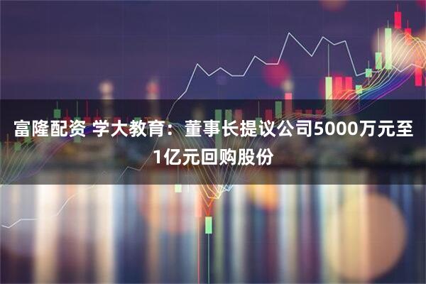 富隆配资 学大教育：董事长提议公司5000万元至1亿元回购股份