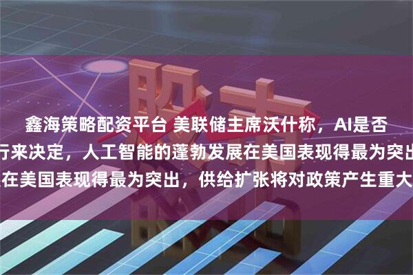 鑫海策略配资平台 美联储主席沃什称，AI是否具有通胀效应，应由央行来决定，人工智能的蓬勃发展在美国表现得最为突出，供给扩张将对政策产生重大影响